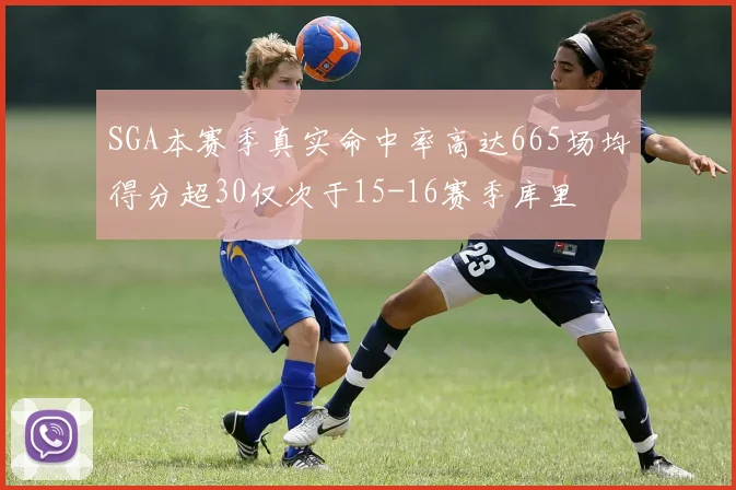 SGA本赛季真实命中率高达665场均得分超30仅次于15-16赛季库里