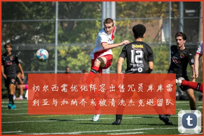 切尔西需优化阵容出售冗员库库雷利亚与加纳乔或被清洗杰克逊留队