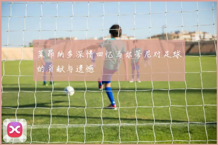 莱昂纳多深情回忆马尔蒂尼对足球的贡献与遗憾