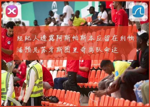 经纪人透露阿斯帕斯本应留在利物浦预见苏牙斯图里奇离队命运