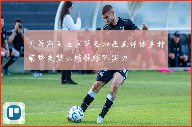 贝蒂斯关注贡萨洛加西亚评估多种前锋类型以增强球队实力
