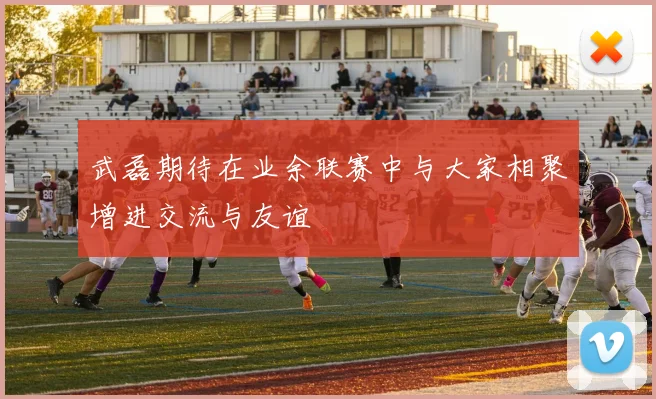 武磊期待在业余联赛中与大家相聚增进交流与友谊