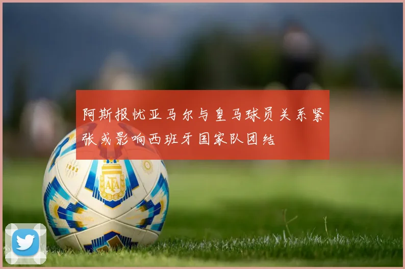 阿斯报忧亚马尔与皇马球员关系紧张或影响西班牙国家队团结