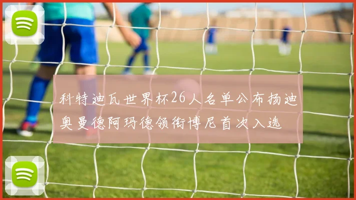 科特迪瓦世界杯26人名单公布扬迪奥曼德阿玛德领衔博尼首次入选
