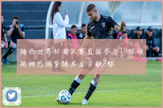 梅西世界杯淘汰赛直接参与10球领跑姆巴佩紧随其后贡献8球
