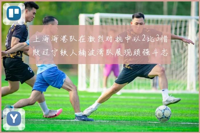 上海海港队在激烈对抗中以2比3惜败辽宁铁人楠波湾队展现顽强斗志