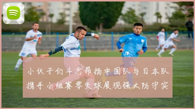 小伙子们斗志昂扬中国队与日本队携手小组赛零失球展现强大防守实力