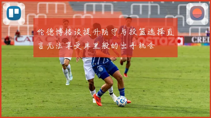 伦德博格谈提升防守与投篮选择直言无法享受库里般的出手机会