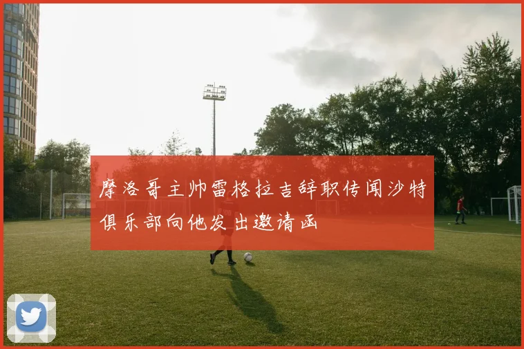 摩洛哥主帅雷格拉吉辞职传闻沙特俱乐部向他发出邀请函