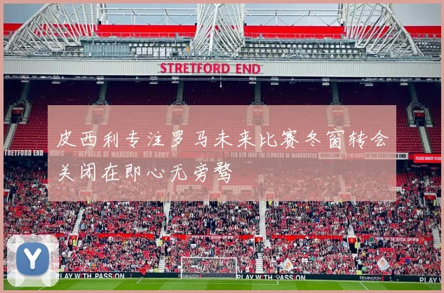 皮西利专注罗马未来比赛冬窗转会关闭在即心无旁骛